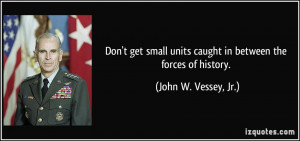 Don't get small units caught in between the forces of history. - John ...