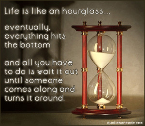 Life is like an hourglass eventually everything hits the bottom...