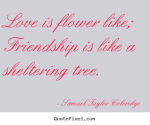 Love is flower like; Friendship is like a sheltering tree. ”
