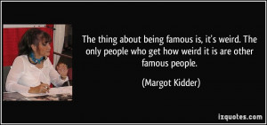 The thing about being famous is, it's weird. The only people who get ...