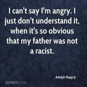 Jr - I can't say I'm angry. I just don't understand it, when it's so ...