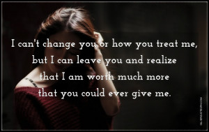 can't change you or how you treat me, but I can leave you and ...