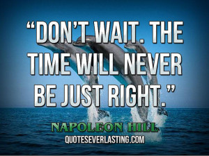 Don’t wait. The time will never be just right.” — Napoleon Hill ...