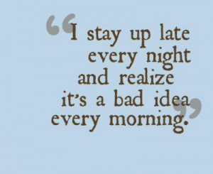 stay up late every night, and realize it's a bad idea every morning.