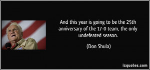 ... anniversary of the 17-0 team, the only undefeated season. - Don Shula