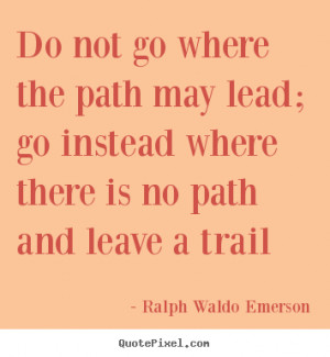Do not go where the path may lead; go instead where there is no path ...