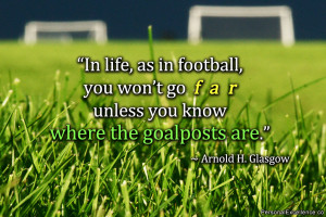 ... go far unless you know where the goalposts are.” ~ Arnold H. Glasgow