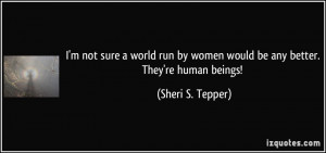 not sure a world run by women would be any better. They're human ...