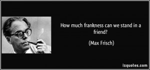 How much frankness can we stand in a friend? - Max Frisch