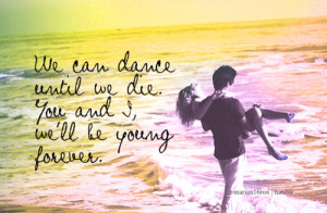 ... dance until we die. You & I, we’ll be young forever. - Teenage Dream