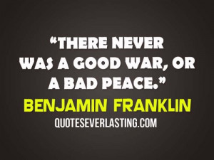There never was a good war, or a bad peace. - Benjamin Franklin