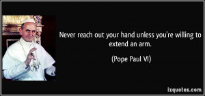 ... out your hand unless you're willing to extend an arm. - Pope Paul VI