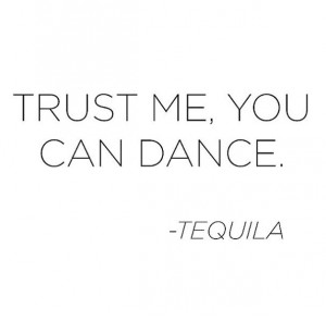 trust me. you can dance. - tequila!
