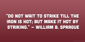 ... iron is hot; but make it hot by striking.” – William B. Sprague