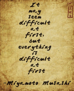... at first, but everything is difficult at first - Miyamoto Musashi