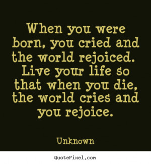 When you were born, you cried and the world rejoiced. Live your life ...