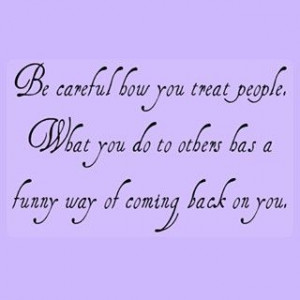Be careful how you treat people, what you do to others has a funny way ...