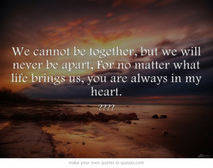 We cannot be together, but we will never be apart, For no matter what ...