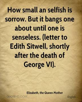 Elizabeth, the Queen Mother - How small an selfish is sorrow. But it ...