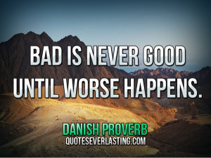 Bad is never good until worse happens.” — Danish Proverb