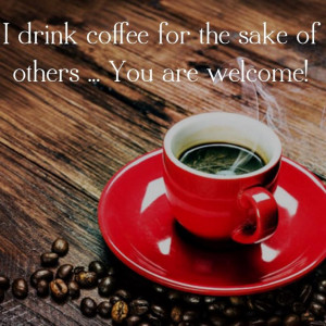 drink coffee for the sake of others...You are welcome!