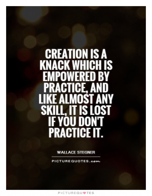 Creation is a knack which is empowered by practice, and like almost ...