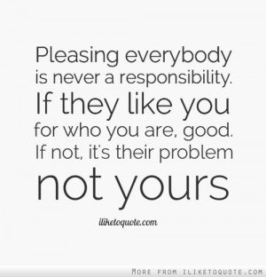 Pleasing everybody is never a responsibility. If they like you for who ...