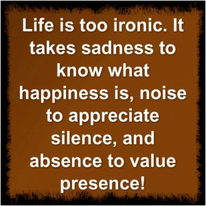 Life is too ironic. It takes sadness to know what happiness is, noise ...