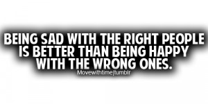 Being sad with the right people is better than being happy with the ...