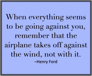 ... airplane takes off against the wind, not with it.” – Henry Ford