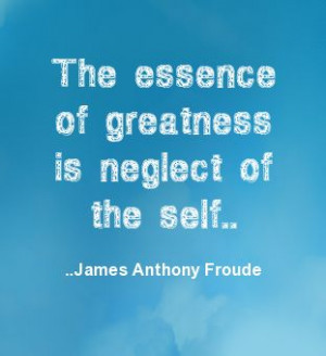 The essence of greatness is neglect of the self. James Anthony Froude