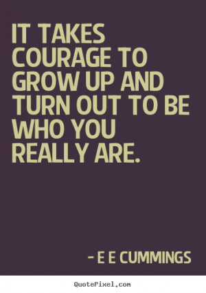 ... - It takes courage to grow up and turn out to be who you really are