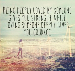 ... gives you strength while loving someone deeply gives you courage