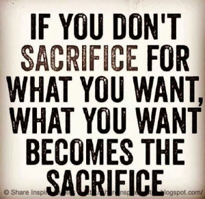 ... don't sacrifice for what you want, what you want will be the sacrifice