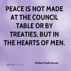 Herbert Clark Hoover - Peace is not made at the council table or by ...
