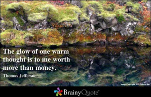 ... of one warm thought is to me worth more than money. ~ Thomas Jefferson