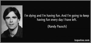 ... And I'm going to keep having fun every day I have left. - Randy Pausch