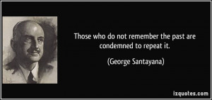 ... not remember the past are condemned to repeat it. - George Santayana