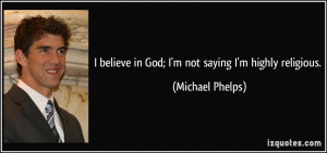 ... believe in God; I'm not saying I'm highly religious. - Michael Phelps