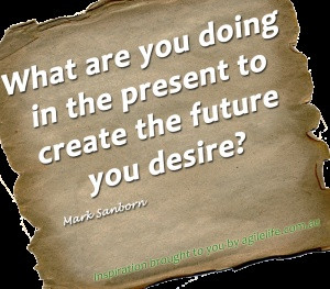 ... you doing in the present to create the future you desire? Mark Sanborn