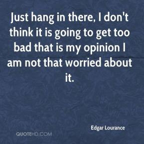 Edgar Lourance - Just hang in there, I don't think it is going to get ...