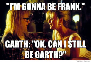 gonna be Frank… Ok. Can I still be Garth?