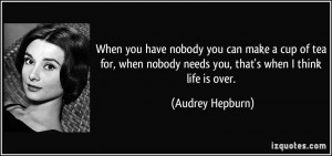 ... nobody needs you, that's when I think life is over. - Audrey Hepburn