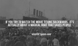 If you try to watch the movie Titanic backwards...it's actually about ...