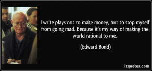 ... Because it's my way of making the world rational to me. - Edward Bond