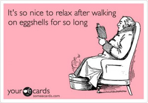 It's so nice to relax after walking on eggshells for so long.