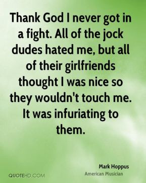 Thank God I never got in a fight. All of the jock dudes hated me, but ...