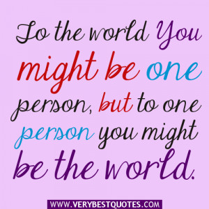 To the world you might be one person, but to one person you might be ...