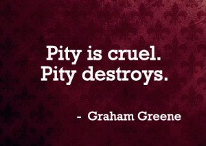 Pity is cruel. Pity destroys.