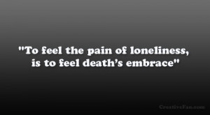 To feel the pain of loneliness, is to feel death’s embrace”